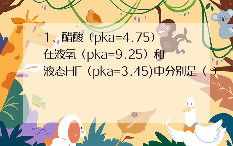 1、醋酸（pka=4.75）在液氧（pka=9.25）和液态HF（pka=3.45)中分别是（ ）