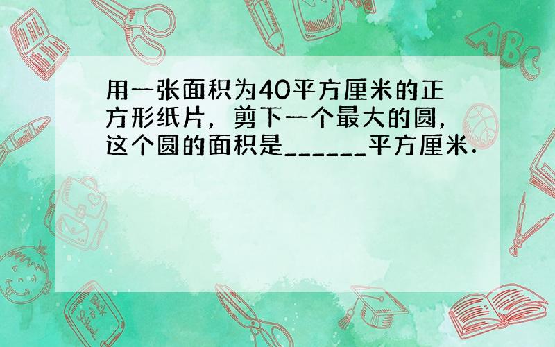 用一张面积为40平方厘米的正方形纸片，剪下一个最大的圆，这个圆的面积是______平方厘米．