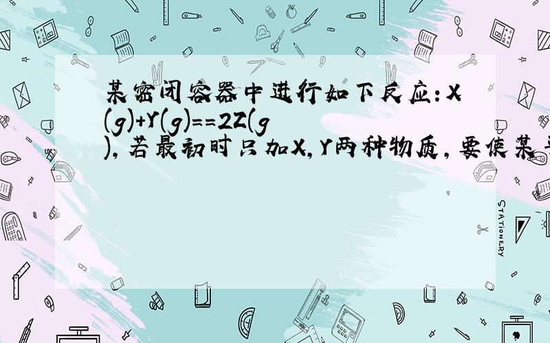 某密闭容器中进行如下反应：X(g)+Y(g)==2Z(g),若最初时只加X,Y两种物质,要使某平衡时反应物总物质的量与生