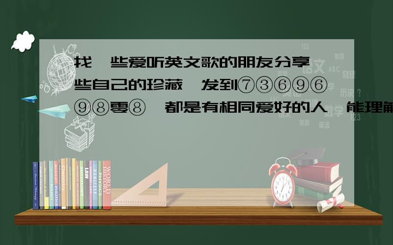 找一些爱听英文歌的朋友分享一些自己的珍藏,发到⑦③⑥⑨⑥⑨⑧零⑧,都是有相同爱好的人,能理解的啊.