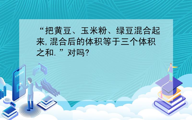 “把黄豆、玉米粉、绿豆混合起来,混合后的体积等于三个体积之和.”对吗?