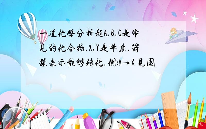 一道化学分析题A,B,C是常见的化合物.X,Y是单质.箭头表示能够转化.例：A→X 见图