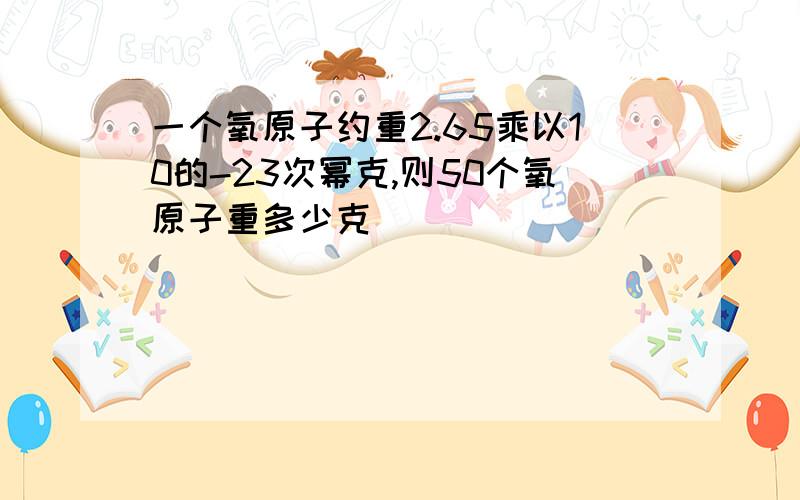 一个氧原子约重2.65乘以10的-23次幂克,则50个氧原子重多少克