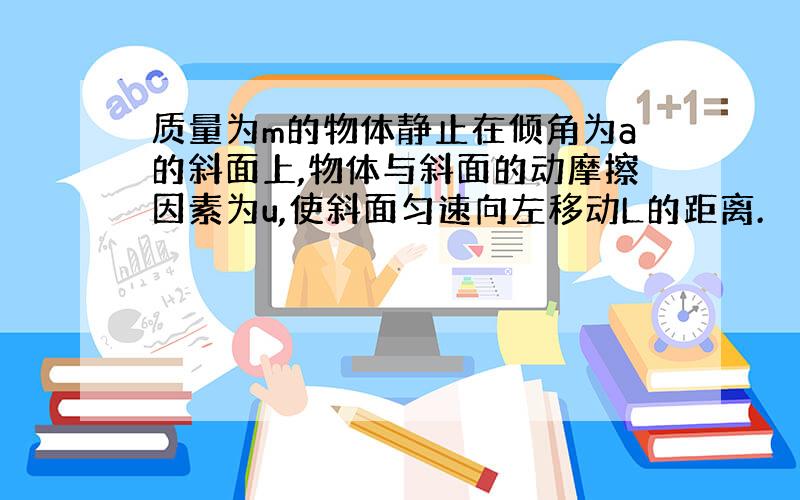 质量为m的物体静止在倾角为a的斜面上,物体与斜面的动摩擦因素为u,使斜面匀速向左移动L的距离.