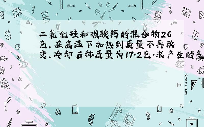 二氧化硅和碳酸钙的混合物26克,在高温下加热到质量不再改变,冷却后称质量为17.2克.求产生的气体在标准状况时的体积；求