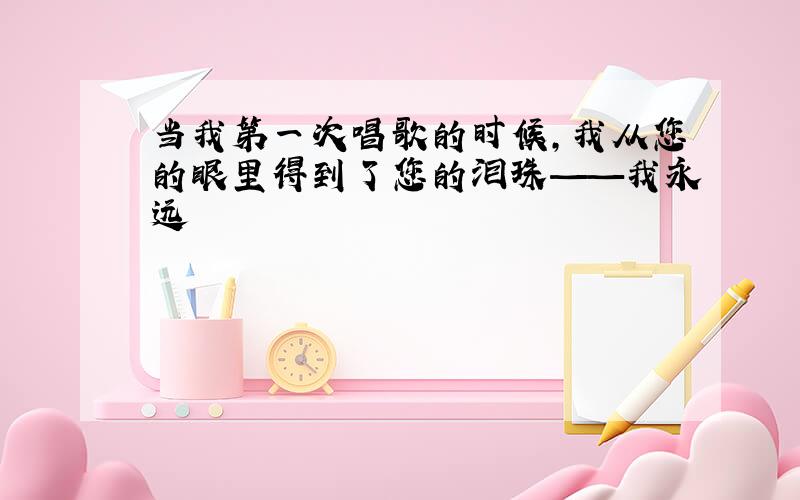 当我第一次唱歌的时候,我从您的眼里得到了您的泪珠——我永远