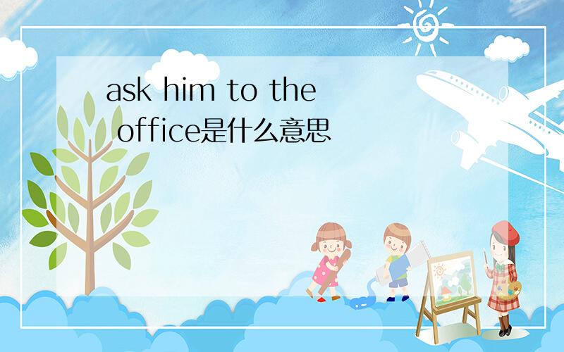 ask him to the office是什么意思