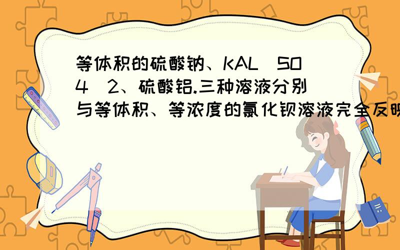 等体积的硫酸钠、KAL[SO4]2、硫酸铝.三种溶液分别与等体积、等浓度的氯化钡溶液完全反映则3溶液的物质的