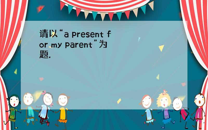 请以“a present for my parent”为题.