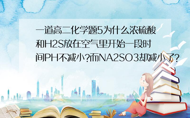 一道高二化学题5为什么浓硫酸和H2S放在空气里开始一段时间PH不减小?而NA2SO3却减小了?