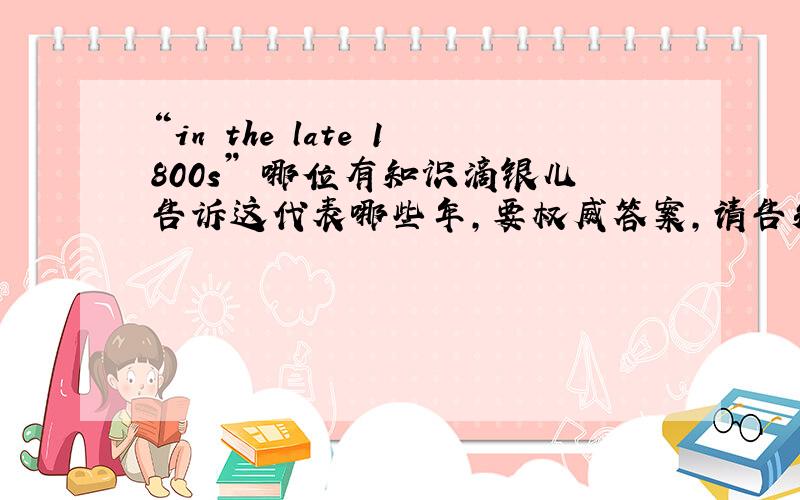 “in the late 1800s” 哪位有知识滴银儿告诉这代表哪些年,要权威答案,请告知出处,多谢啦