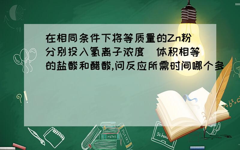 在相同条件下将等质量的Zn粉分别投入氢离子浓度\体积相等的盐酸和醋酸,问反应所需时间哪个多