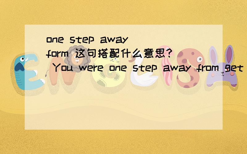 one step away form 这句搭配什么意思? You were one step away from get