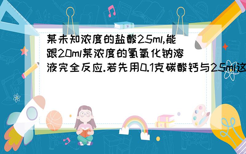 某未知浓度的盐酸25ml,能跟20ml某浓度的氢氧化钠溶液完全反应.若先用0.1克碳酸钙与25ml这种算作用,剩余的酸需