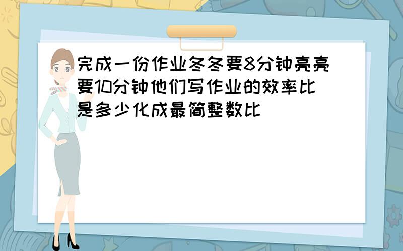 完成一份作业冬冬要8分钟亮亮要10分钟他们写作业的效率比是多少化成最简整数比