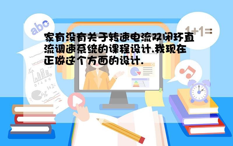 家有没有关于转速电流双闭环直流调速系统的课程设计.我现在正做这个方面的设计.