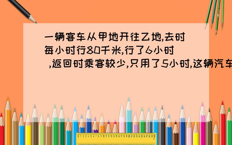 一辆客车从甲地开往乙地,去时每小时行80千米,行了6小时 ,返回时乘客较少,只用了5小时,这辆汽车往返的