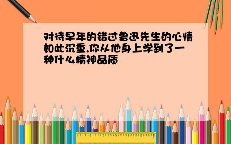 对待早年的错过鲁迅先生的心情如此沉重,你从他身上学到了一种什么精神品质