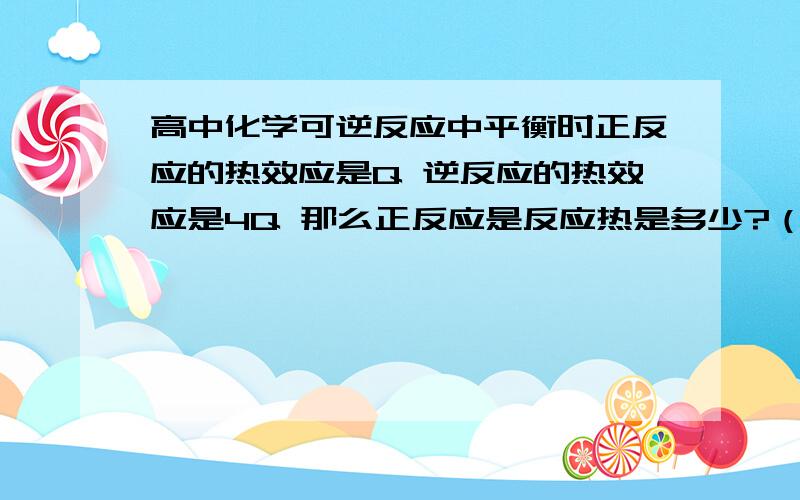 高中化学可逆反应中平衡时正反应的热效应是Q 逆反应的热效应是4Q 那么正反应是反应热是多少?（也就是彻底反应时）为什么相