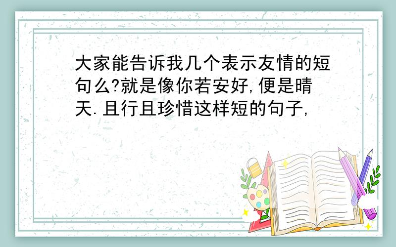 大家能告诉我几个表示友情的短句么?就是像你若安好,便是晴天.且行且珍惜这样短的句子,