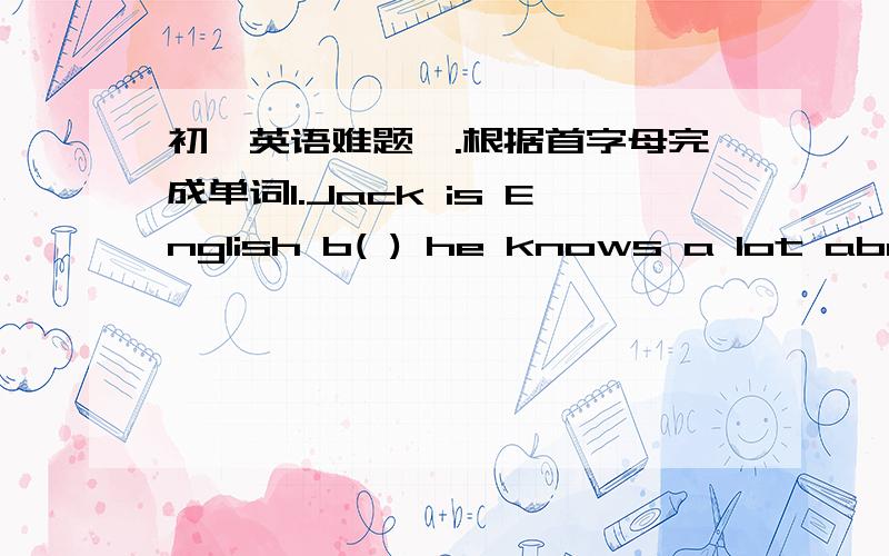 初一英语难题一.根据首字母完成单词1.Jack is English b( ) he knows a lot about