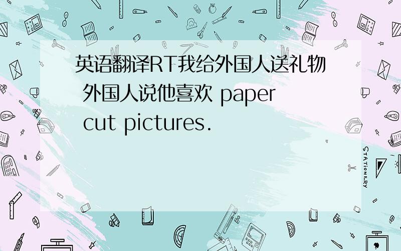 英语翻译RT我给外国人送礼物 外国人说他喜欢 paper cut pictures.