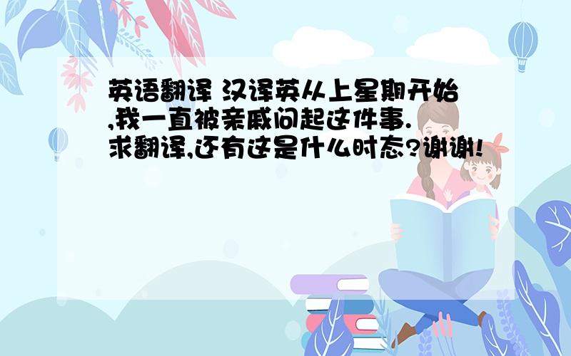 英语翻译 汉译英从上星期开始,我一直被亲戚问起这件事. 求翻译,还有这是什么时态?谢谢!