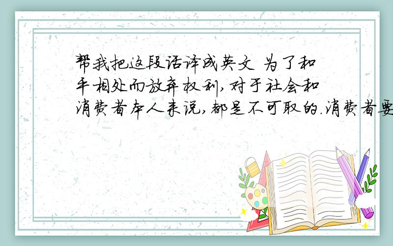 帮我把这段话译成英文 为了和平相处而放弃权利,对于社会和消费者本人来说,都是不可取的.消费者要改善自己的地位,必须为权利