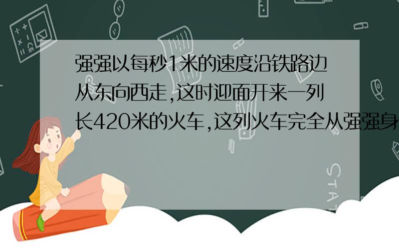 强强以每秒1米的速度沿铁路边从东向西走,这时迎面开来一列长420米的火车,这列火车完全从强强身边经过用