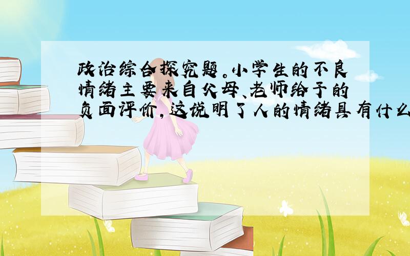 政治综合探究题。小学生的不良情绪主要来自父母、老师给予的负面评价，这说明了人的情绪具有什么特点？的答案