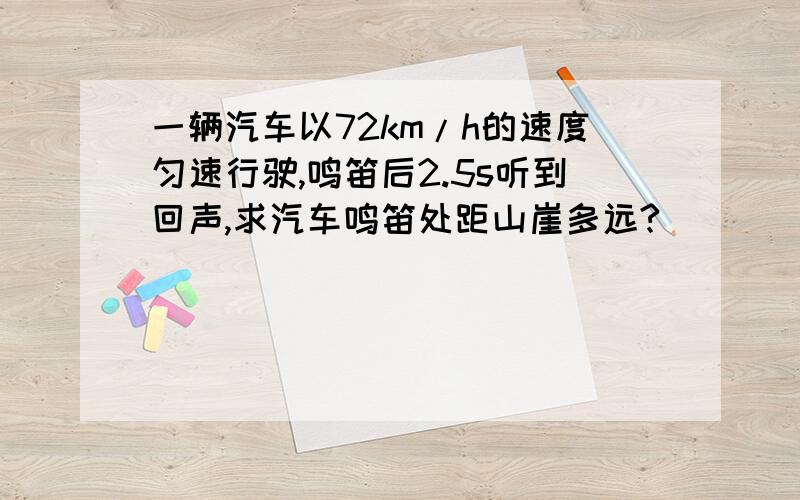 一辆汽车以72km/h的速度匀速行驶,鸣笛后2.5s听到回声,求汽车鸣笛处距山崖多远?