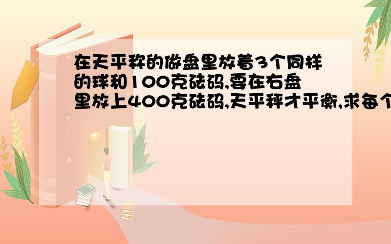 在天平称的做盘里放着3个同样的球和100克砝码,要在右盘里放上400克砝码,天平秤才平衡,求每个球的重量.