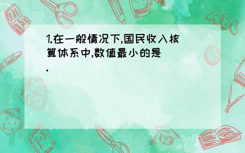 1.在一般情况下,国民收入核算体系中,数值最小的是（ ）.