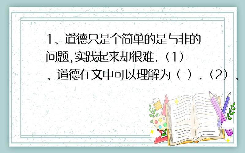 1、道德只是个简单的是与非的问题,实践起来却很难.（1）、道德在文中可以理解为（ ）.（2）、既然道