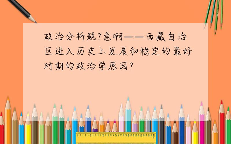 政治分析题?急啊——西藏自治区进入历史上发展和稳定的最好时期的政治学原因?