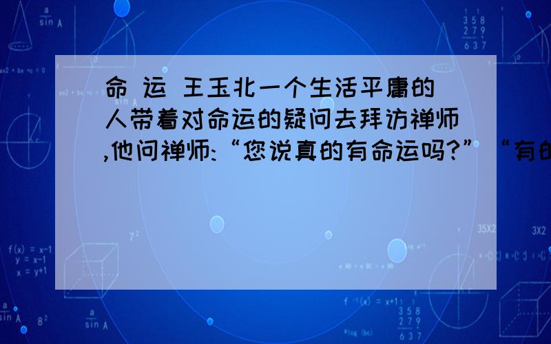 命 运 王玉北一个生活平庸的人带着对命运的疑问去拜访禅师,他问禅师:“您说真的有命运吗?”“有的.”禅师回答.“是不是我