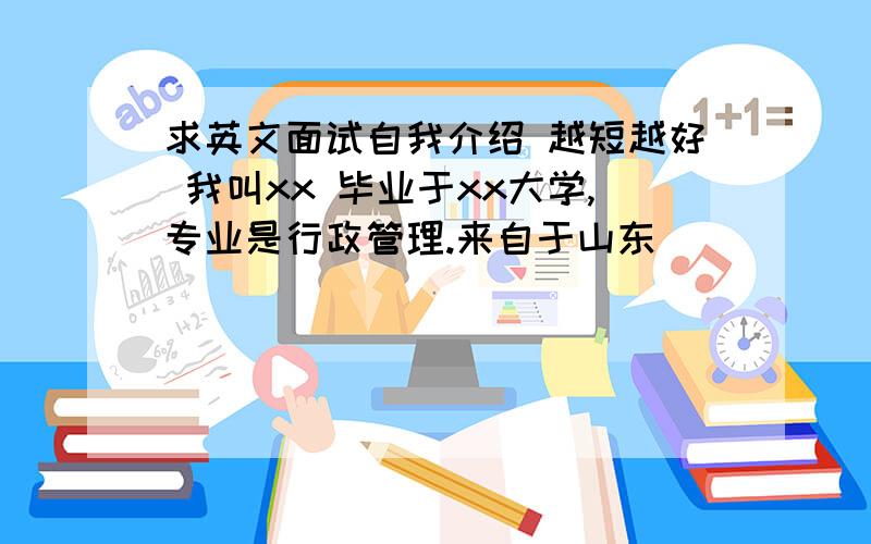 求英文面试自我介绍 越短越好 我叫xx 毕业于xx大学,专业是行政管理.来自于山东