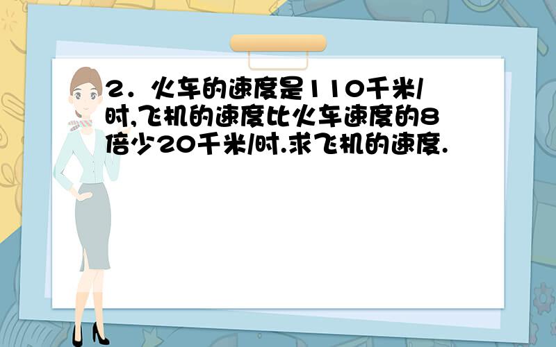 2．火车的速度是110千米/时,飞机的速度比火车速度的8倍少20千米/时.求飞机的速度.