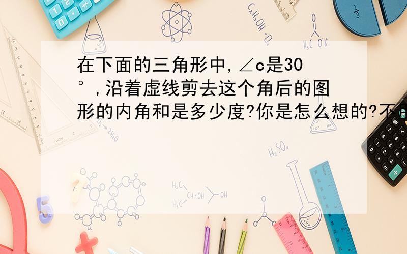 在下面的三角形中,∠c是30°,沿着虚线剪去这个角后的图形的内角和是多少度?你是怎么想的?不用方程,