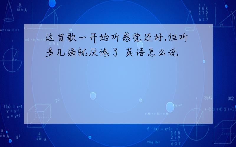 这首歌一开始听感觉还好,但听多几遍就厌倦了 英语怎么说