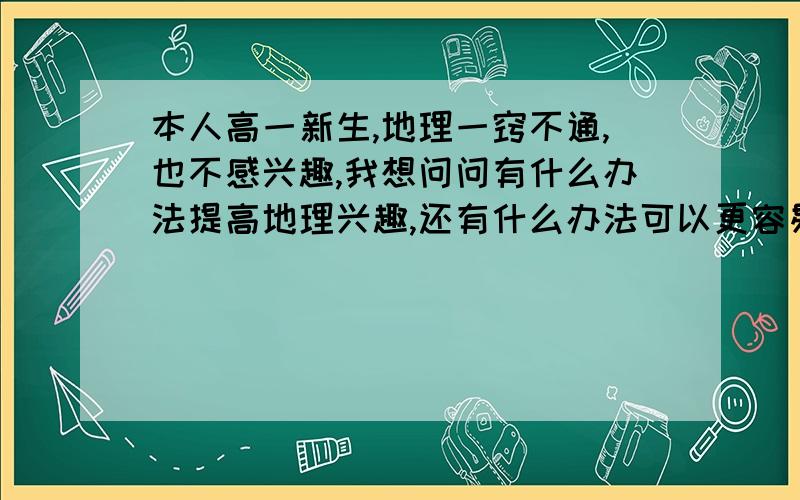 本人高一新生,地理一窍不通,也不感兴趣,我想问问有什么办法提高地理兴趣,还有什么办法可以更容易理解地理知识点,