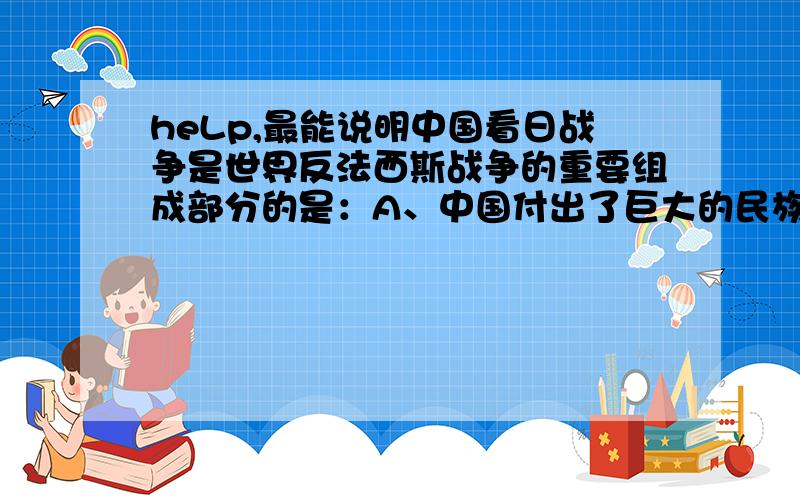 heLp,最能说明中国看日战争是世界反法西斯战争的重要组成部分的是：A、中国付出了巨大的民族牺牲B、中国的犯法西斯战争历