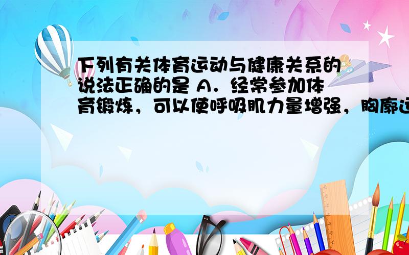 下列有关体育运动与健康关系的说法正确的是 A．经常参加体育锻炼，可以使呼吸肌力量增强，胸廓运动幅度加大，肺活量增加 B．