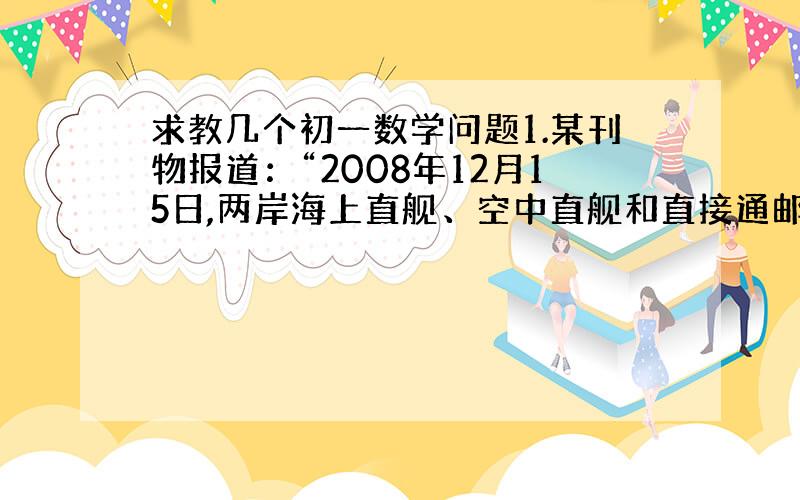 求教几个初一数学问题1.某刊物报道：“2008年12月15日,两岸海上直舰、空中直舰和直接通邮启动,‘大三通’最直接好处