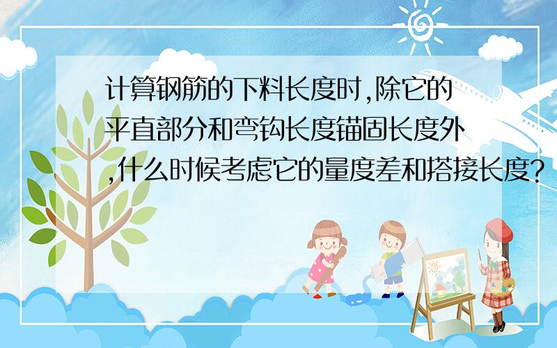 计算钢筋的下料长度时,除它的平直部分和弯钩长度锚固长度外,什么时候考虑它的量度差和搭接长度?