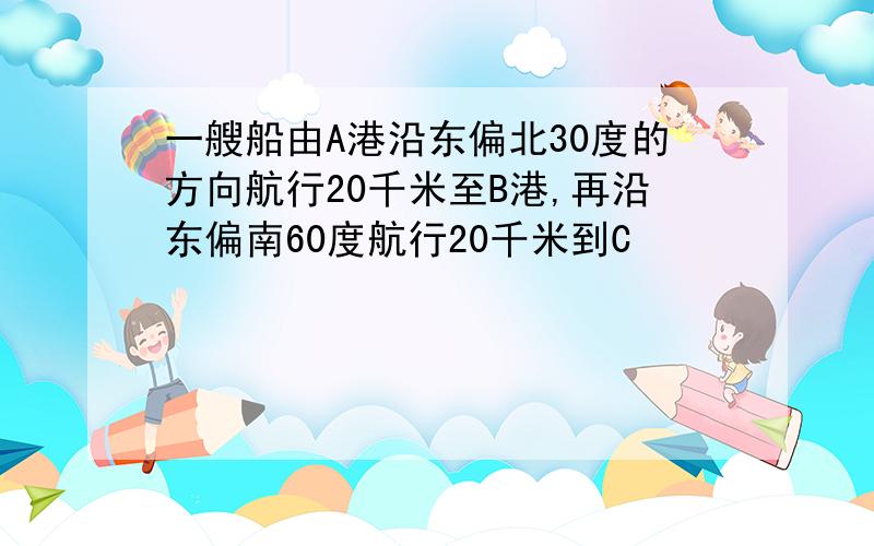 一艘船由A港沿东偏北30度的方向航行20千米至B港,再沿东偏南60度航行20千米到C