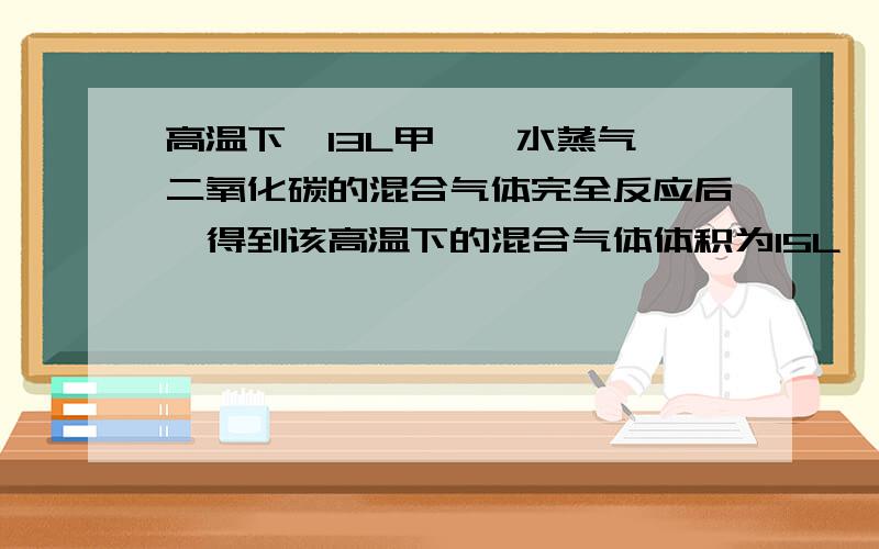 高温下,13L甲烷,水蒸气,二氧化碳的混合气体完全反应后,得到该高温下的混合气体体积为15L,则混合气体中甲烷体积为?完