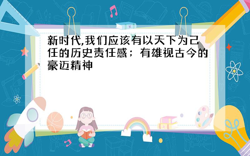 新时代,我们应该有以天下为己任的历史责任感；有雄视古今的豪迈精神