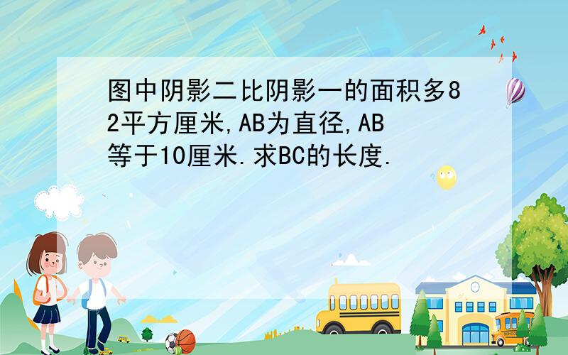 图中阴影二比阴影一的面积多82平方厘米,AB为直径,AB等于10厘米.求BC的长度.