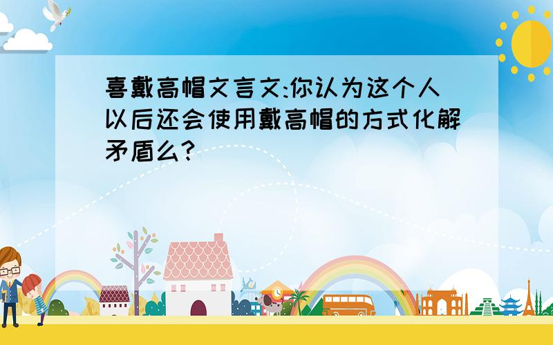 喜戴高帽文言文:你认为这个人以后还会使用戴高帽的方式化解矛盾么?